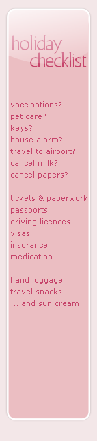 vaccinations?
pet care?
keys?
house alarm?
travel to airport?
cancel milk?
cancel papers?

tickets & paperwork
passports
driving licences
visas
insurance
medication

hand luggage
travel snacks
... and sun cream!
